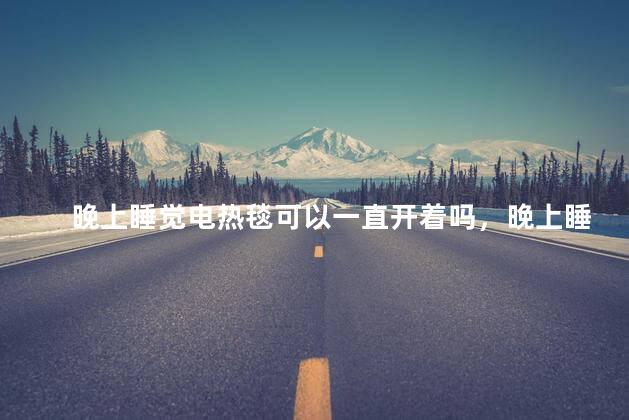 晚上睡觉电热毯可以一直开着吗，晚上睡觉电热毯可以一直开着吗