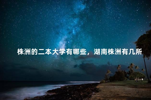 株洲的二本大学有哪些，湖南株洲有几所二本大学