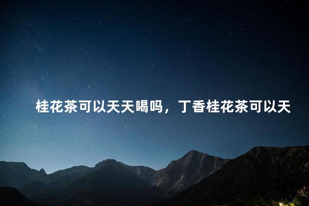 桂花茶可以天天喝吗，丁香桂花茶可以天天喝吗