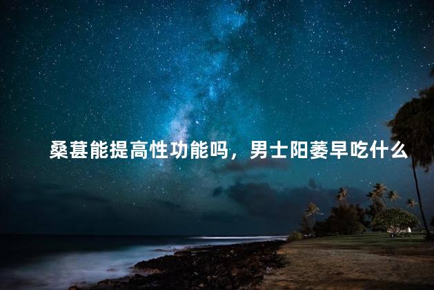 桑葚能提高性功能吗，男士阳萎早吃什么药简单有效