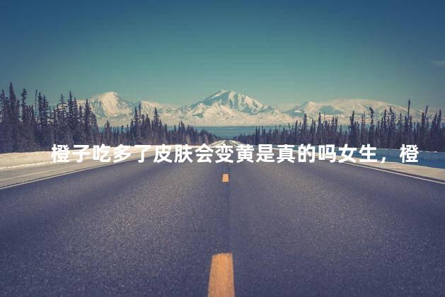 橙子吃多了皮肤会变黄是真的吗女生，橙子吃多了皮肤会变黄是真的吗女生