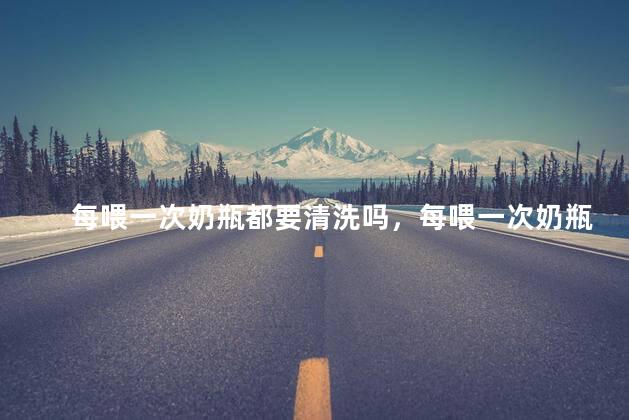 每喂一次奶瓶都要清洗吗，每喂一次奶瓶都要清洗吗