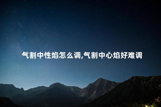 气割中性焰怎么调,气割中心焰好难调 气割中性焰怎么调,气割中心焰好难调