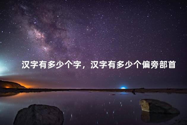 汉字有多少个字，汉字有多少个偏旁部首？