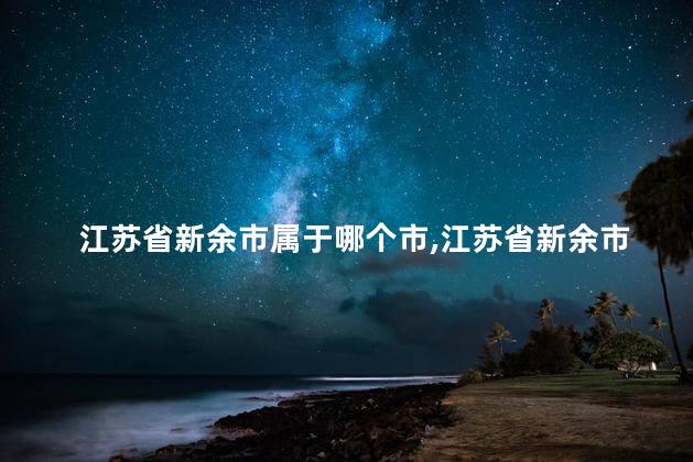 江苏省新余市属于哪个市,江苏省新余市属于哪个市哪个区 江苏省新余市属于哪个市,江苏省新余市属于哪个市哪个区