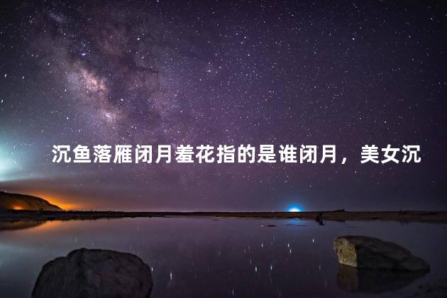 沉鱼落雁闭月羞花指的是谁闭月，美女沉鱼落雁闭月羞花指的是谁