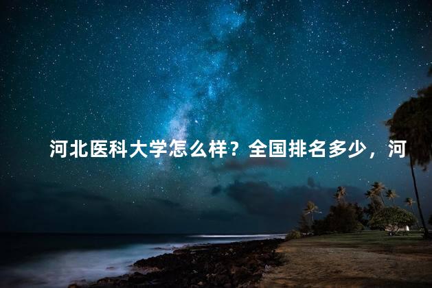 河北医科大学怎么样？全国排名多少，河北医科大学怎么样？就业前景