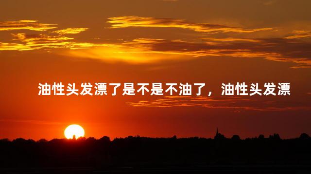 油性头发漂了是不是不油了，油性头发漂了是不是不油了呀