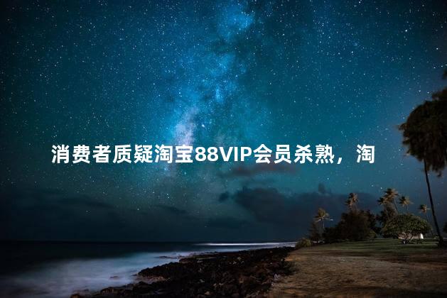 消费者质疑淘宝88VIP会员杀熟，淘宝88vip杀熟吗