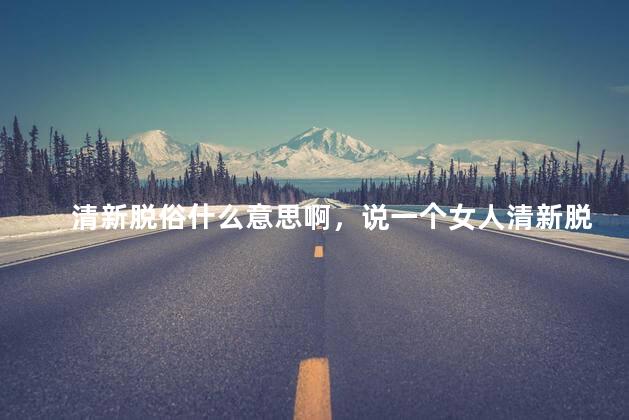 清新脱俗什么意思啊，说一个女人清新脱俗什么意思