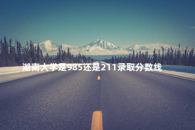 湖南大学是985还是211录取分数线，湖南大学是985还是211学校