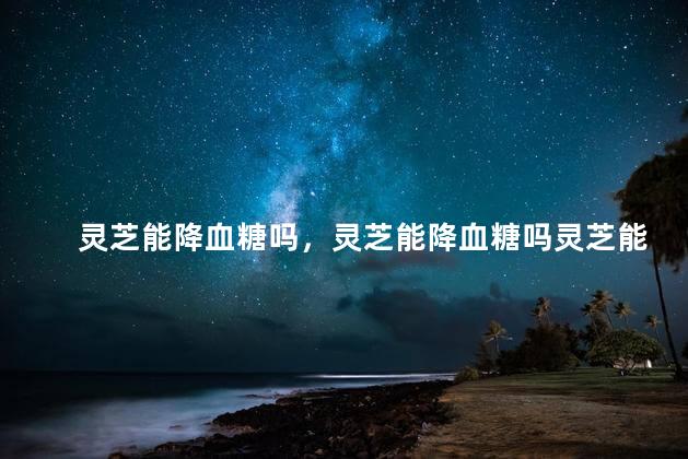 灵芝能降血糖吗，灵芝能降血糖吗灵芝能治血糖吗