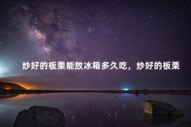 炒好的板栗能放冰箱多久吃，炒好的板栗能放冰箱多久吃了