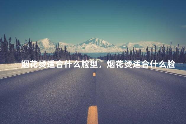 烟花烫适合什么脸型，烟花烫适合什么脸型男