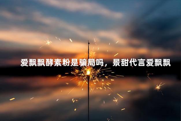 爱飘飘酵素粉是骗局吗，景甜代言爱飘飘酵素粉是真的吗