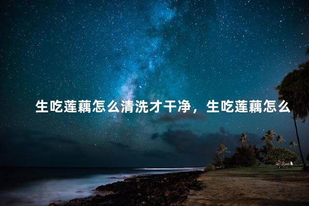 生吃莲藕怎么清洗才干净，生吃莲藕怎么清洗才干净