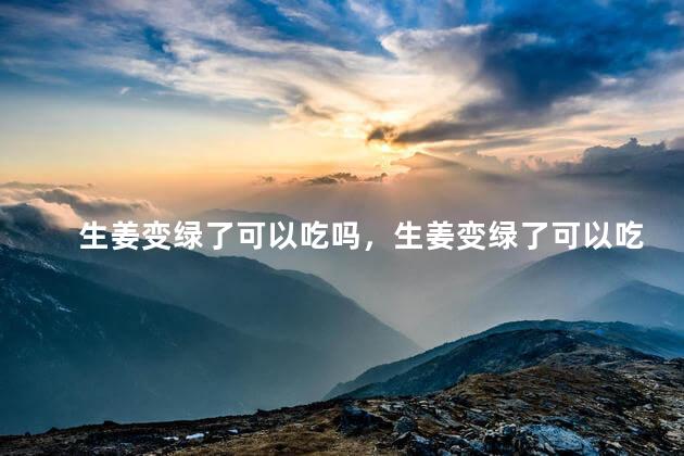 生姜变绿了可以吃吗，生姜变绿了可以吃吗有毒吗