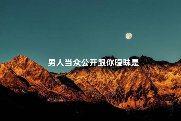 男人当众公开跟你暧昧是