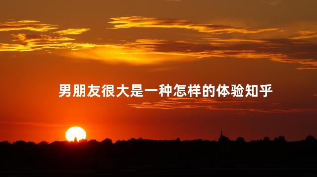 男朋友很大是一种怎样的体验知乎