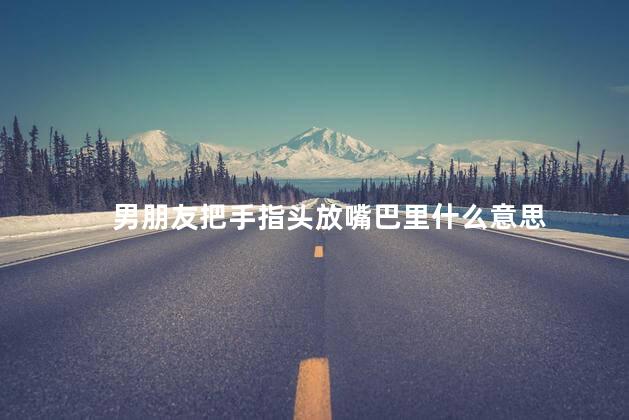 男朋友把手指头放嘴巴里什么意思