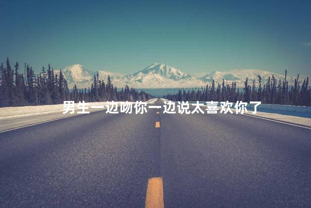 男生一边吻你一边说太喜欢你了