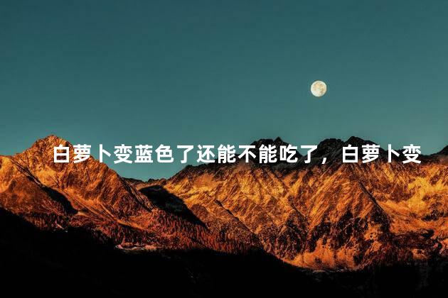 白萝卜变蓝色了还能不能吃了，白萝卜变蓝色了还能不能吃了呢