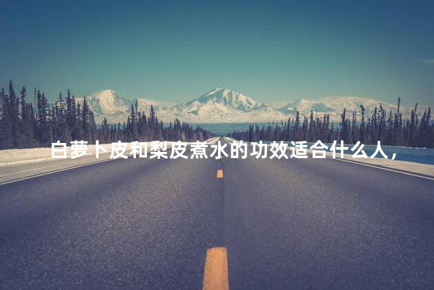 白萝卜皮和梨皮煮水的功效适合什么人，白萝卜皮和梨皮煮水的功效适合什么人喝