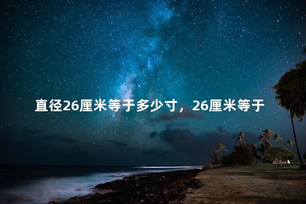 直径26厘米等于多少寸，26厘米等于多少寸英寸