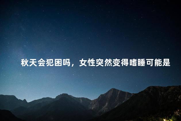 秋天会犯困吗，女性突然变得嗜睡可能是哪些原因