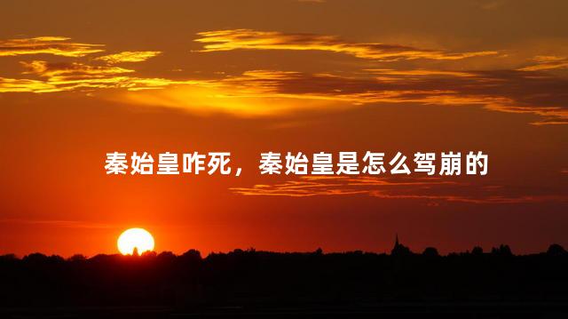 秦始皇咋死，秦始皇是怎么驾崩的