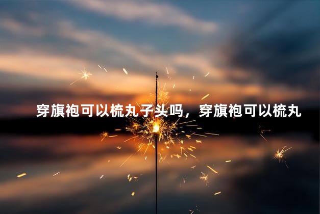 穿旗袍可以梳丸子头吗，穿旗袍可以梳丸子头吗女生