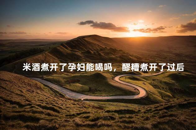 米酒煮开了孕妇能喝吗，醪糟煮开了过后含不含酒精