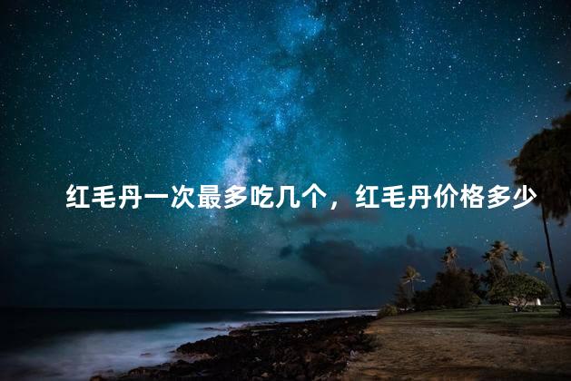 红毛丹一次最多吃几个，红毛丹价格多少钱一斤