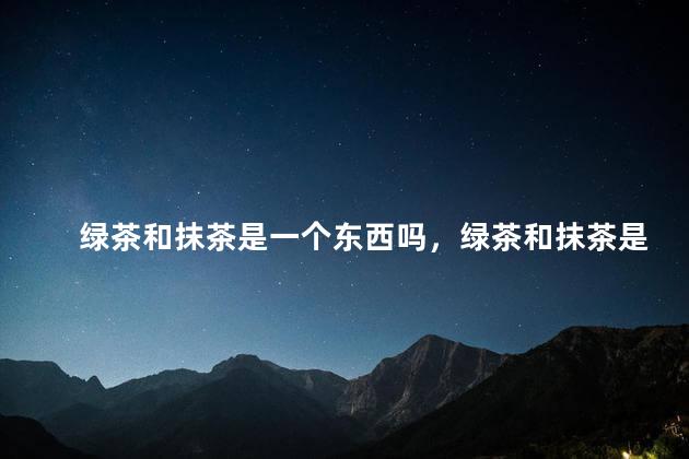 绿茶和抹茶是一个东西吗，绿茶和抹茶是一个东西吗