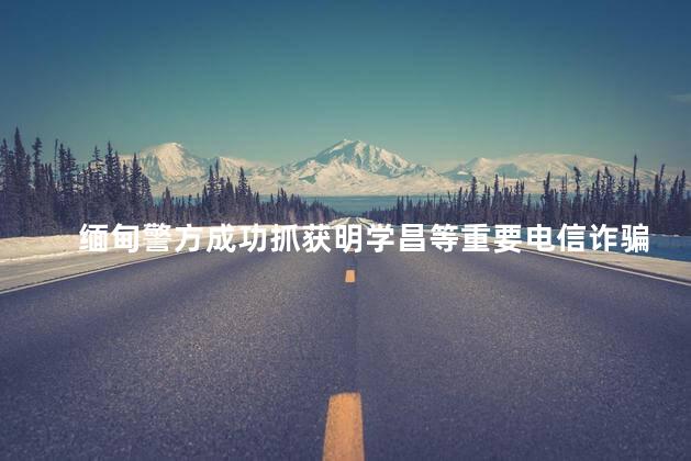 缅甸警方成功抓获明学昌等重要电信诈骗犯罪嫌疑人