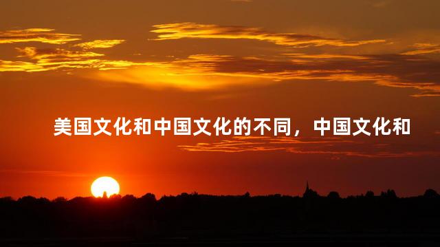 美国文化和中国文化的不同，中国文化和美国文化的不同之处是什么