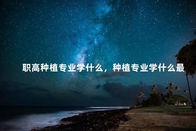 职高种植专业学什么，种植专业学什么最好