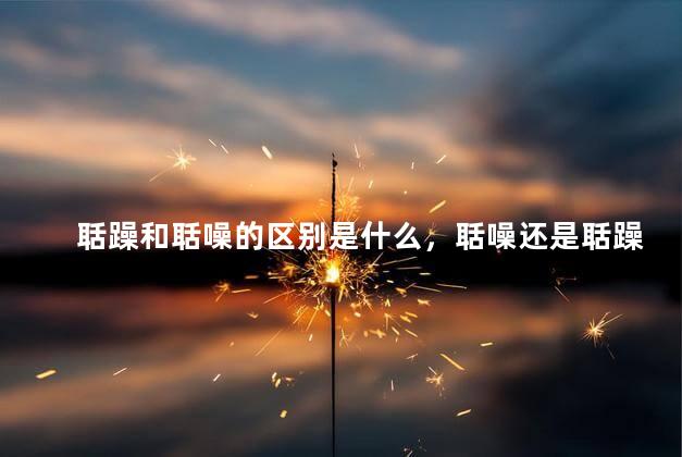聒躁和聒噪的区别是什么，聒噪还是聒躁