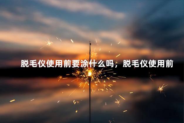 脱毛仪使用前要涂什么吗，脱毛仪使用前要涂什么吗