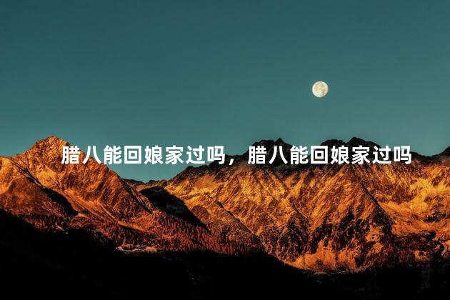 腊八能回娘家过吗，腊八能回娘家过吗