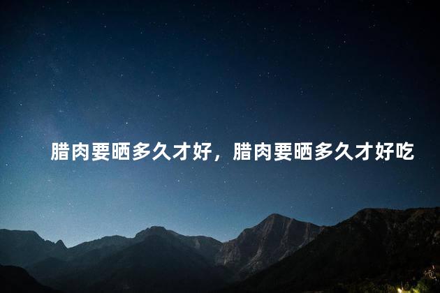 腊肉要晒多久才好，腊肉要晒多久才好吃