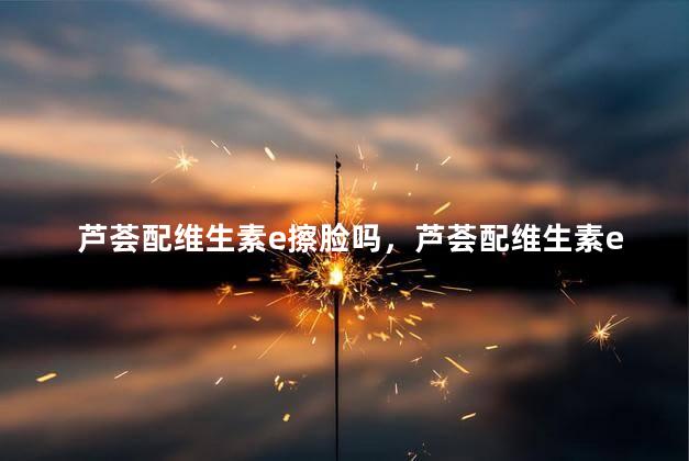 芦荟配维生素e擦脸吗，芦荟配维生素e擦脸吗怎么用