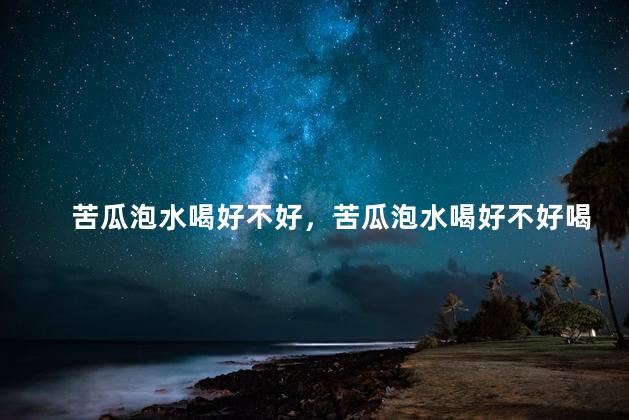 苦瓜泡水喝好不好，苦瓜泡水喝好不好喝