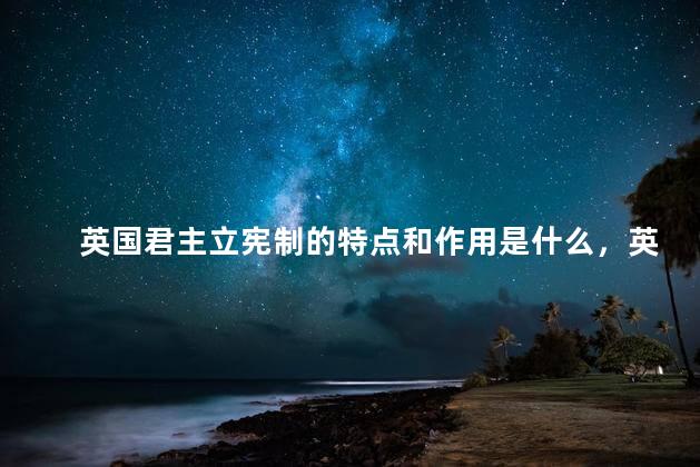 英国君主立宪制的特点和作用是什么，英国君主立宪制有什么特点和作用？