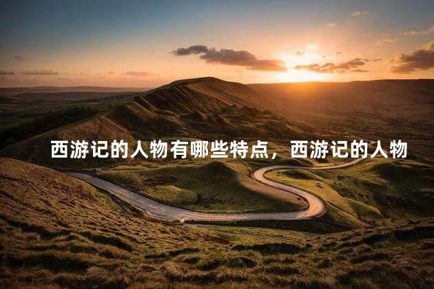 西游记的人物有哪些特点，西游记的人物有哪些人