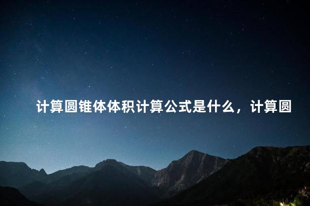 计算圆锥体体积计算公式是什么，计算圆锥体体积计算公式表