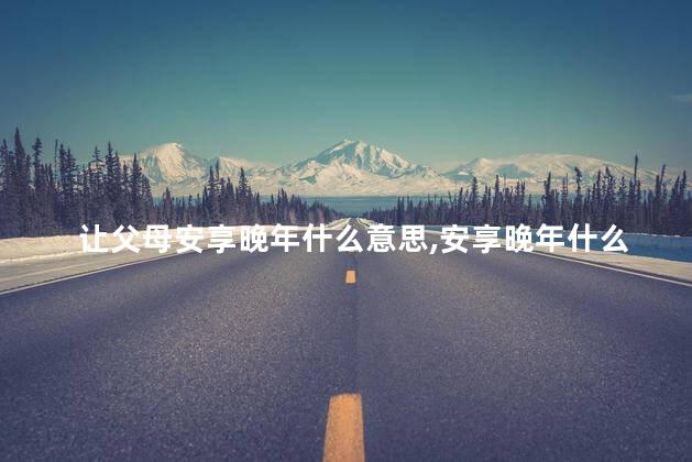 让父母安享晚年什么意思,安享晚年什么意思但苦闷 让父母安享晚年什么意思,安享晚年什么意思但苦闷