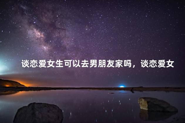 谈恋爱女生可以去男朋友家吗，谈恋爱女生可以去男朋友家吗男朋友家里人邀请