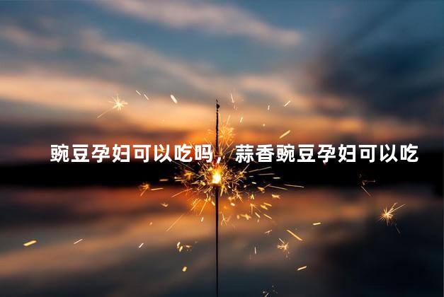 豌豆孕妇可以吃吗，蒜香豌豆孕妇可以吃吗
