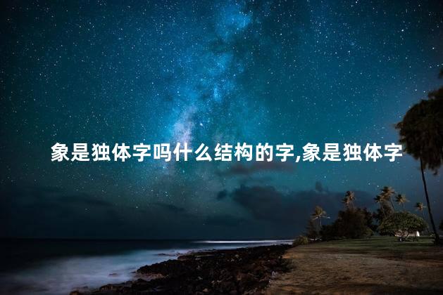 象是独体字吗什么结构的字,象是独体字吗什么结构组词 象是独体字吗什么结构的字,象是独体字吗什么结构组词
